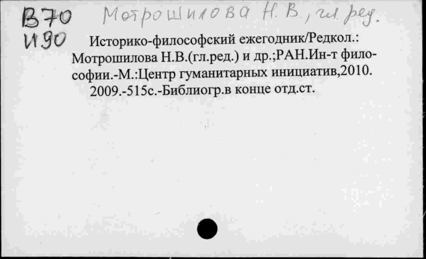 ﻿В^-0	и1 в а Ц.К/и
ИЗО
Историко-философский ежегодник/Редкол.: Мотрошилова Н.В.(гл.ред.) и др.;РАН.Ин-т фило-софии.-М.:Центр гуманитарных инициатив,2010.
2009.-515с.-Библиогр.в конце отд.ст.